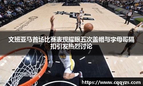 文班亚马首场比赛表现耀眼五次盖帽与字母哥隔扣引发热烈讨论